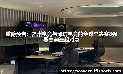 重磅预告：赣州电竞与潍坊电竞的全球总决赛8强赛高潮迭起对决