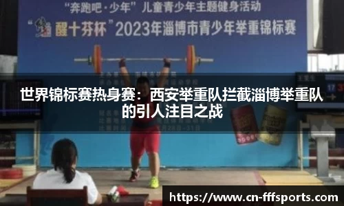 世界锦标赛热身赛：西安举重队拦截淄博举重队的引人注目之战