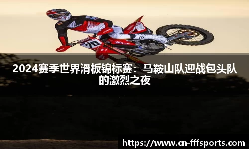 2024赛季世界滑板锦标赛：马鞍山队迎战包头队的激烈之夜